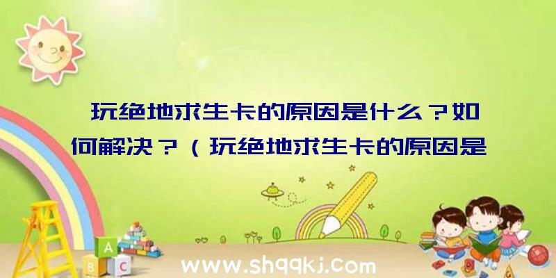 玩绝地求生卡的原因是什么？如何解决？（玩绝地求生卡的原因是什么？下边小逸辅助网教大伙儿如何解决）